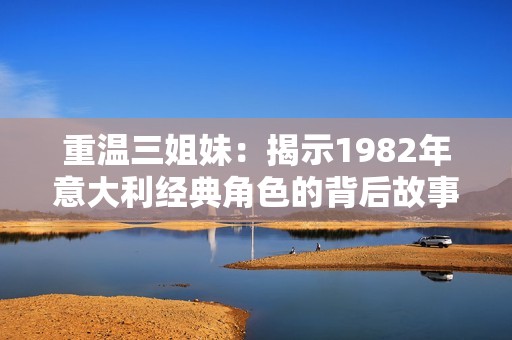 重温三姐妹：揭示1982年意大利经典角色的背后故事