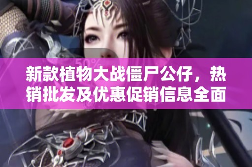 新款植物大战僵尸公仔，热销批发及优惠促销信息全面介绍