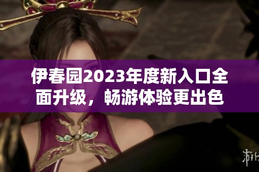 伊春园2023年度新入口全面升级，畅游体验更出色