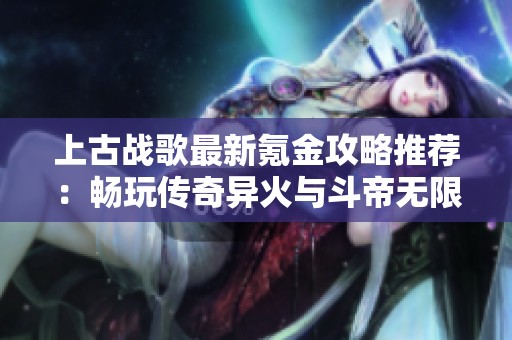 上古战歌最新氪金攻略推荐：畅玩传奇异火与斗帝无限元宝活动解析