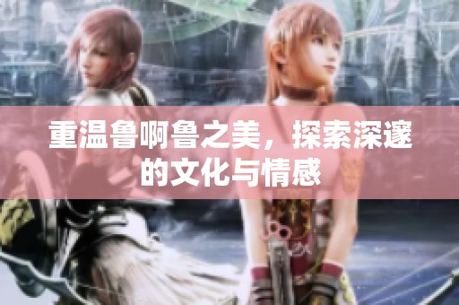 重温鲁啊鲁之美，探索深邃的文化与情感