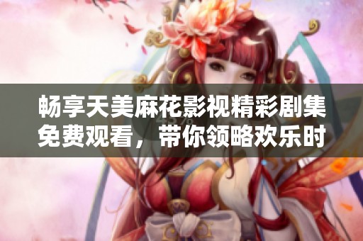 畅享天美麻花影视精彩剧集免费观看，带你领略欢乐时光