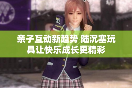 亲子互动新趋势 陆沉塞玩具让快乐成长更精彩