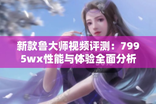 新款鲁大师视频评测：7995wx性能与体验全面分析