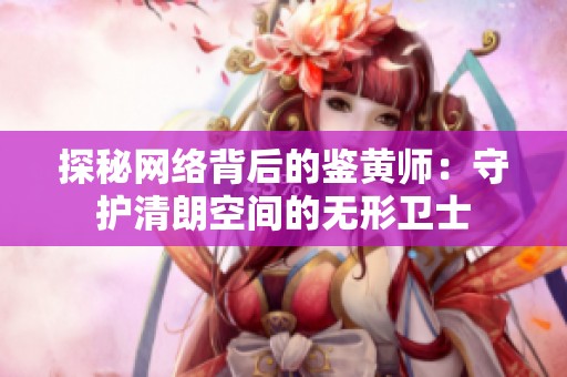 探秘网络背后的鉴黄师：守护清朗空间的无形卫士