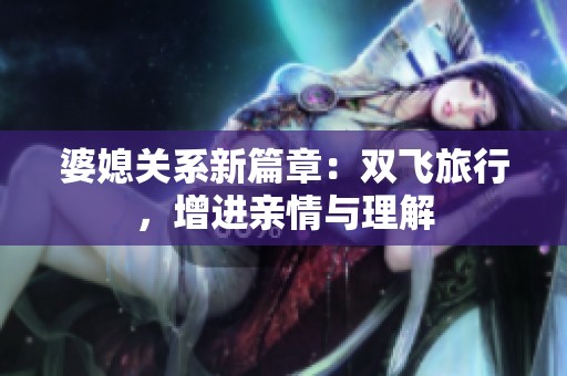 婆媳关系新篇章：双飞旅行，增进亲情与理解