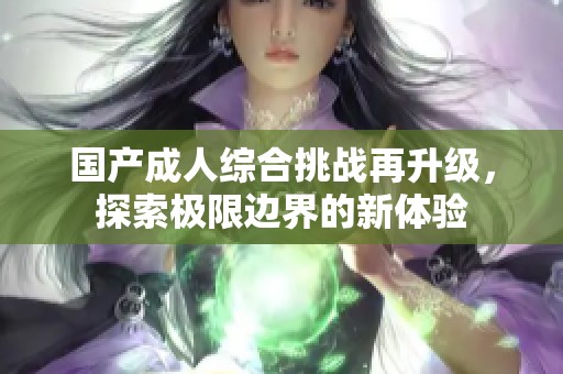 国产成人综合挑战再升级，探索极限边界的新体验