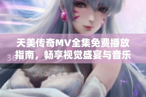 天美传奇MV全集免费播放指南，畅享视觉盛宴与音乐之旅