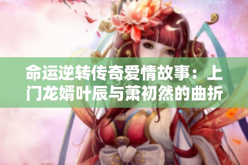 命运逆转传奇爱情故事：上门龙婿叶辰与萧初然的曲折人生