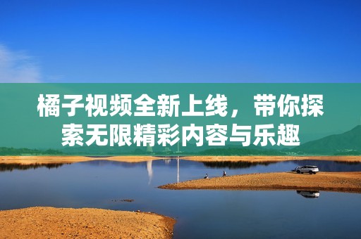 橘子视频全新上线，带你探索无限精彩内容与乐趣