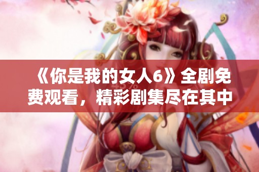 《你是我的女人6》全剧免费观看，精彩剧集尽在其中！