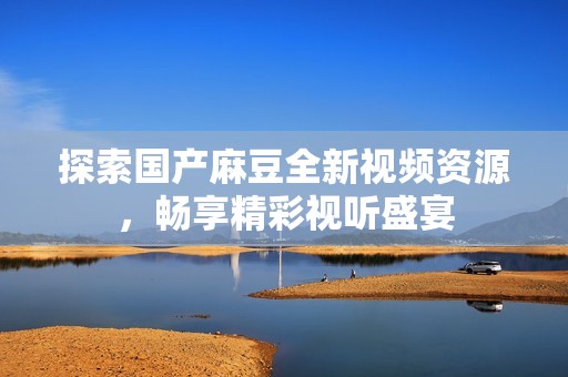 探索国产麻豆全新视频资源，畅享精彩视听盛宴