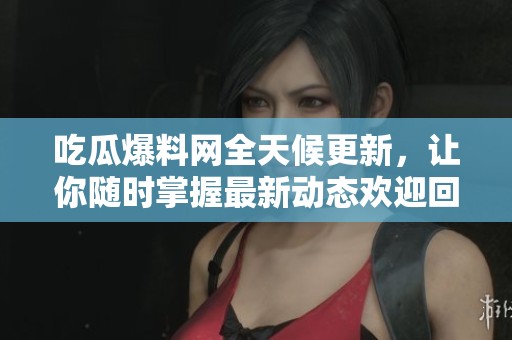 吃瓜爆料网全天候更新，让你随时掌握最新动态欢迎回家