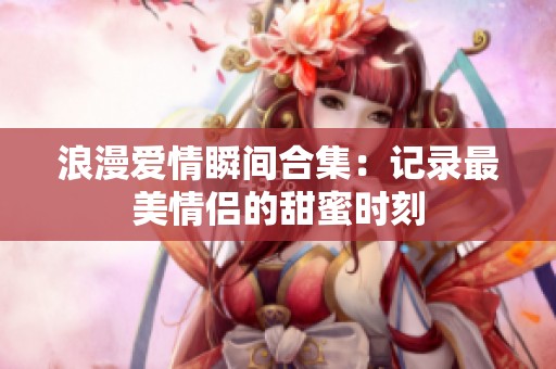 浪漫爱情瞬间合集：记录最美情侣的甜蜜时刻