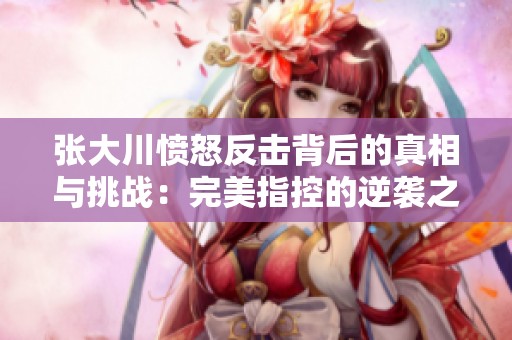 张大川愤怒反击背后的真相与挑战：完美指控的逆袭之路