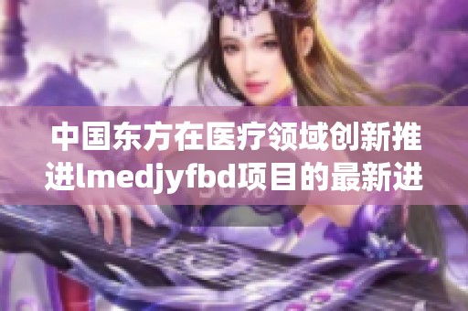 中国东方在医疗领域创新推进lmedjyfbd项目的最新进展