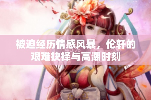 被迫经历情感风暴，伦轩的艰难抉择与高潮时刻