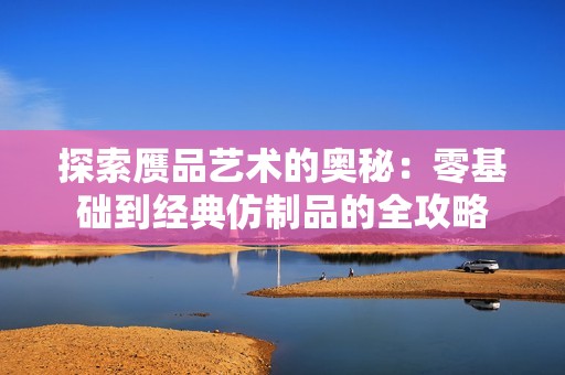 探索赝品艺术的奥秘：零基础到经典仿制品的全攻略