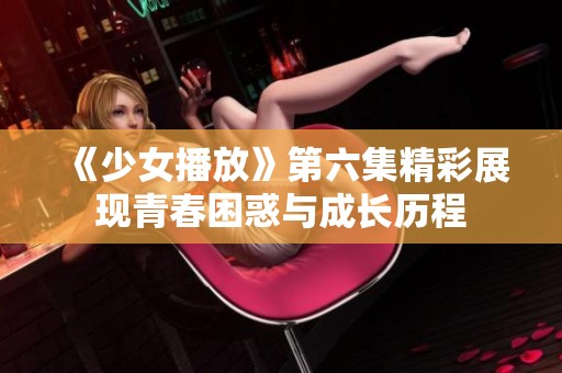 《少女播放》第六集精彩展现青春困惑与成长历程