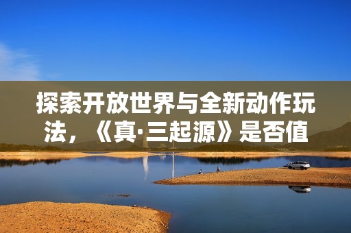 探索开放世界与全新动作玩法，《真·三起源》是否值得购买呢