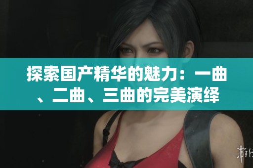 探索国产精华的魅力：一曲、二曲、三曲的完美演绎
