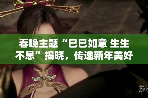 春晚主题“巳巳如意 生生不息”揭晓，传递新年美好祝愿