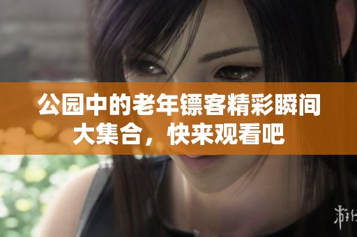 公园中的老年镖客精彩瞬间大集合，快来观看吧