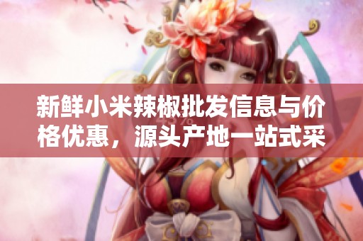 新鲜小米辣椒批发信息与价格优惠，源头产地一站式采购指南