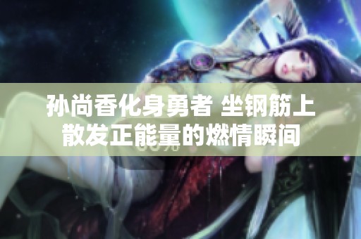 孙尚香化身勇者 坐钢筋上散发正能量的燃情瞬间