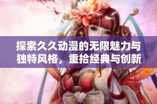 探索久久动漫的无限魅力与独特风格，重拾经典与创新结合之路