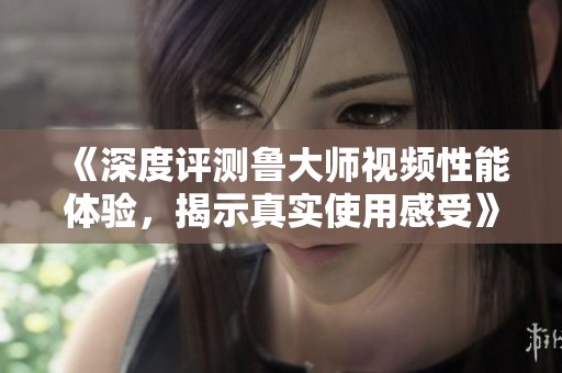 《深度评测鲁大师视频性能体验，揭示真实使用感受》