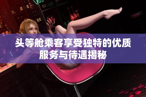 头等舱乘客享受独特的优质服务与待遇揭秘
