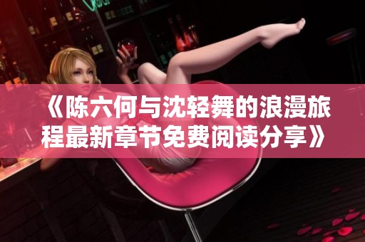 《陈六何与沈轻舞的浪漫旅程最新章节免费阅读分享》
