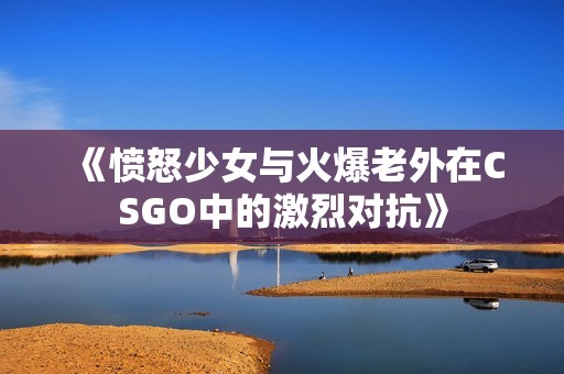 《愤怒少女与火爆老外在CSGO中的激烈对抗》
