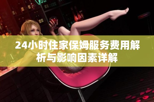 24小时住家保姆服务费用解析与影响因素详解