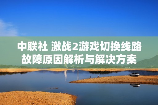 中联社 激战2游戏切换线路故障原因解析与解决方案