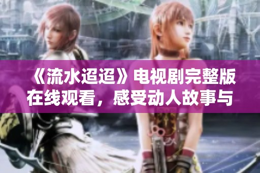 《流水迢迢》电视剧完整版在线观看，感受动人故事与细腻情感