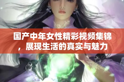 国产中年女性精彩视频集锦，展现生活的真实与魅力