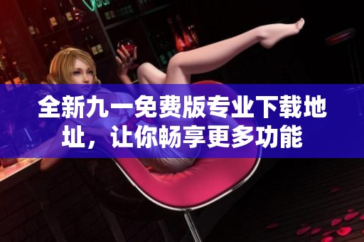全新九一免费版专业下载地址，让你畅享更多功能