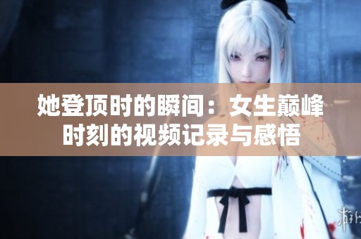 她登顶时的瞬间：女生巅峰时刻的视频记录与感悟