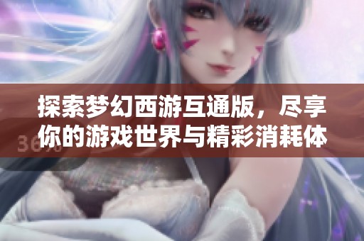 探索梦幻西游互通版，尽享你的游戏世界与精彩消耗体验