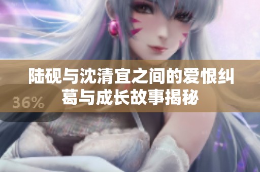 陆砚与沈清宜之间的爱恨纠葛与成长故事揭秘