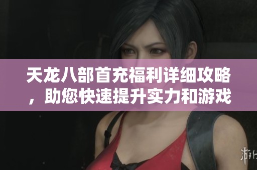 天龙八部首充福利详细攻略，助您快速提升实力和游戏乐趣