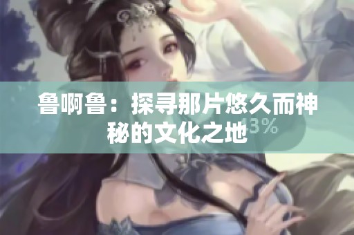 鲁啊鲁：探寻那片悠久而神秘的文化之地