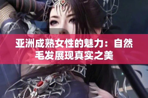 亚洲成熟女性的魅力：自然毛发展现真实之美