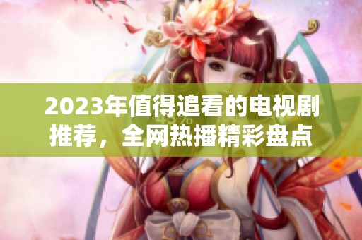 2023年值得追看的电视剧推荐，全网热播精彩盘点