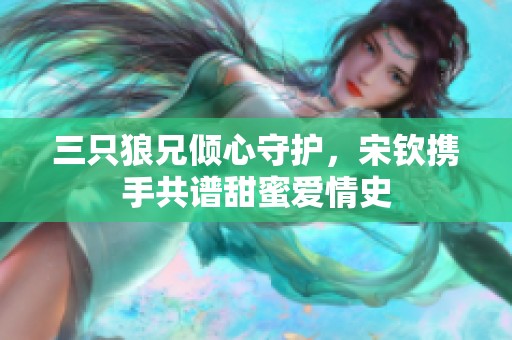 三只狼兄倾心守护，宋钦携手共谱甜蜜爱情史