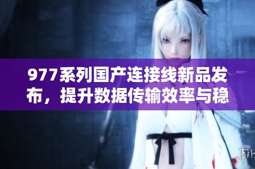 977系列国产连接线新品发布，提升数据传输效率与稳定性