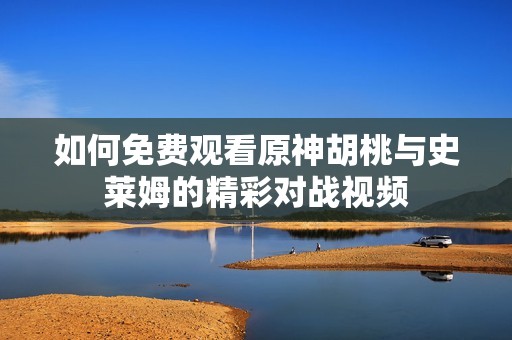 如何免费观看原神胡桃与史莱姆的精彩对战视频