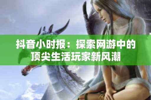 抖音小时报：探索网游中的顶尖生活玩家新风潮